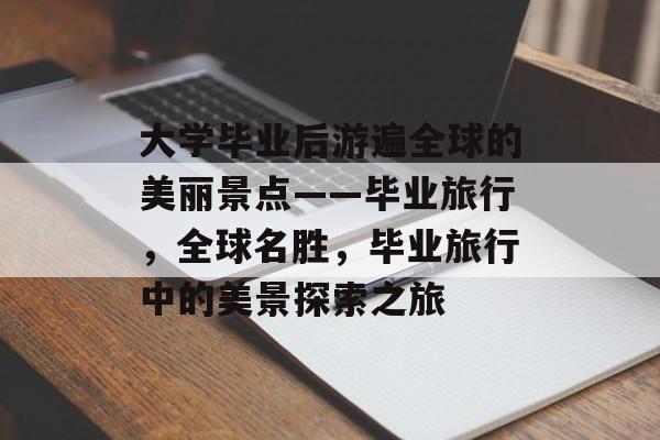大学毕业后游遍全球的美丽景点——毕业旅行，全球名胜，毕业旅行中的美景探索之旅
