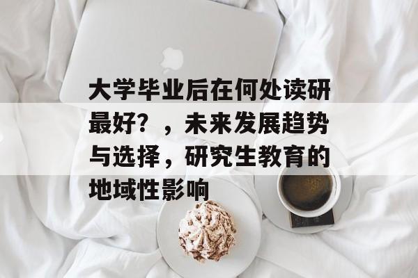 大学毕业后在何处读研最好？，未来发展趋势与选择，研究生教育的地域性影响