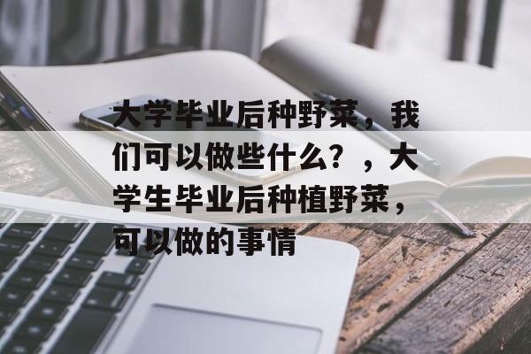 大学毕业后种野菜,我们可以做些什么?,大学生毕业后种植野菜,可以做的事情 大学毕业后种野菜,我们可以做些什么?,大学生毕业后种植野菜,可以做的事情