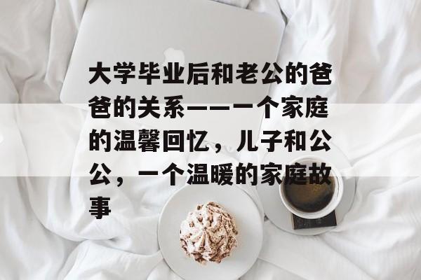 大学毕业后和老公的爸爸的关系——一个家庭的温馨回忆,儿子和公公,一个温暖的家庭故事 大学毕业后和老公的爸爸的关系——一个家庭的温馨回忆,儿子和公公,一个温暖的家庭故事