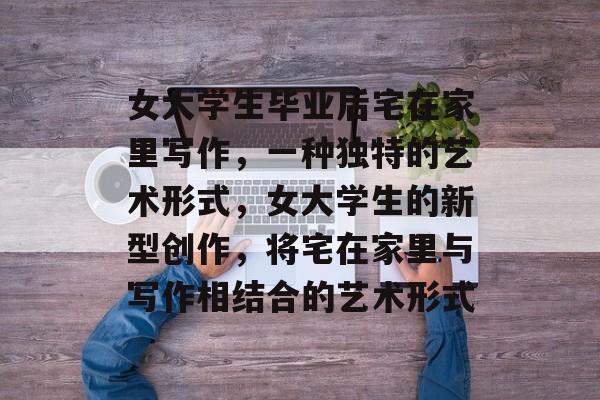 女大学生毕业后宅在家里写作,一种独特的艺术形式,女大学生的新型创作,将宅在家里与写作相结合的艺术形式 女大学生毕业后宅在家里写作,一种独特的艺术形式,女大学生的新型创作,将宅在家里与写作相结合的艺术形式