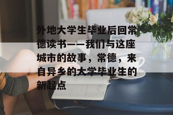 外地大学生毕业后回常德读书——我们与这座城市的故事,常德,来自异乡的大学毕业生的新起点 外地大学生毕业后回常德读书——我们与这座城市的故事,常德,来自异乡的大学毕业生的新起点