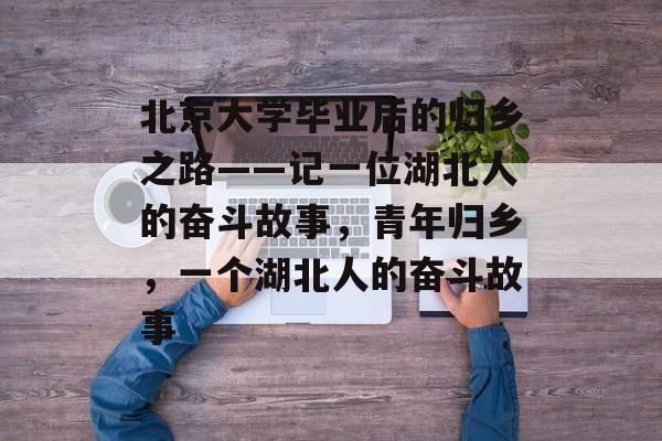 北京大学毕业后的归乡之路——记一位湖北人的奋斗故事,青年归乡,一个湖北人的奋斗故事 北京大学毕业后的归乡之路——记一位湖北人的奋斗故事,青年归乡,一个湖北人的奋斗故事