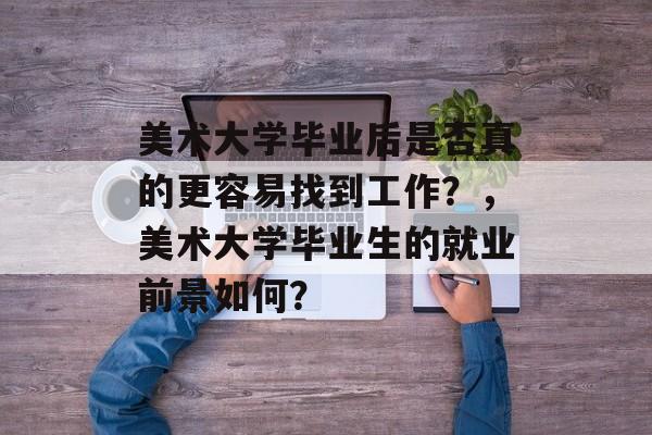美术大学毕业后是否真的更容易找到工作?,美术大学毕业生的就业前景如何? 美术大学毕业后是否真的更容易找到工作?,美术大学毕业生的就业前景如何?