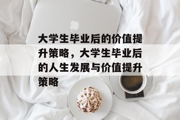 大学生毕业后的价值提升策略，大学生毕业后的人生发展与价值提升策略