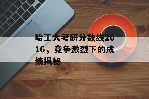 哈工大考研分数线2016，竞争激烈下的成绩揭秘