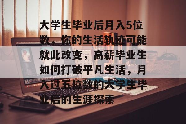 大学生毕业后月入5位数,你的生活轨迹可能就此改变,高薪毕业生如何打破平凡生活,月入过五位数的大学生毕业后的生涯探索 大学生毕业后月入5位数,你的生活轨迹可能就此改变,高薪毕业生如何打破平凡生活,月入过五位数的大学生毕业后的生涯探索