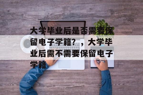 大学毕业后是否需要保留电子学籍？，大学毕业后需不需要保留电子学籍