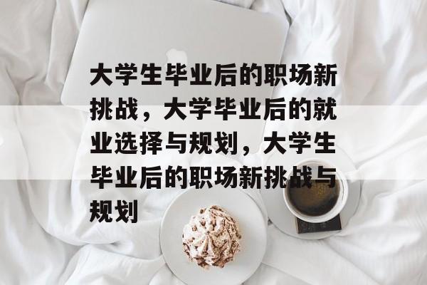 大学生毕业后的职场新挑战,大学毕业后的就业选择与规划,大学生毕业后的职场新挑战与规划 大学生毕业后的职场新挑战,大学毕业后的就业选择与规划,大学生毕业后的职场新挑战与规划