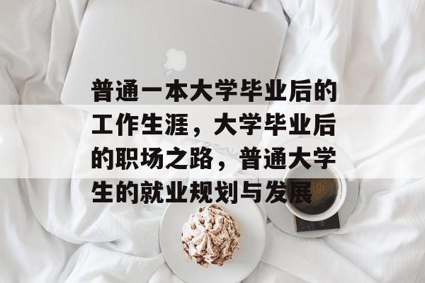 普通一本大学毕业后的工作生涯,大学毕业后的职场之路,普通大学生的就业规划与发展 普通一本大学毕业后的工作生涯,大学毕业后的职场之路,普通大学生的就业规划与发展