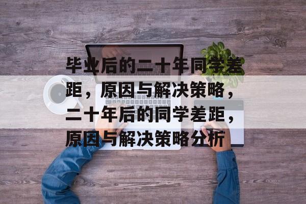毕业后的二十年同学差距，原因与解决策略，二十年后的同学差距，原因与解决策略分析