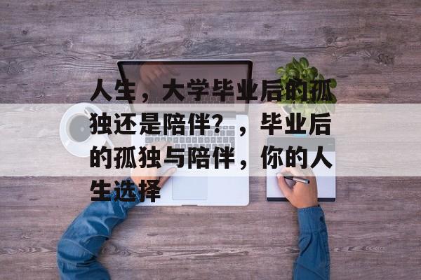 人生,大学毕业后的孤独还是陪伴?,毕业后的孤独与陪伴,你的人生选择 人生,大学毕业后的孤独还是陪伴?,毕业后的孤独与陪伴,你的人生选择