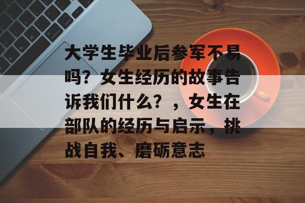 大学生毕业后参军不易吗?女生经历的故事告诉我们什么?,女生在部队的经历与启示,挑战自我、磨砺意志 大学生毕业后参军不易吗?女生经历的故事告诉我们什么?,女生在部队的经历与启示,挑战自我、磨砺意志