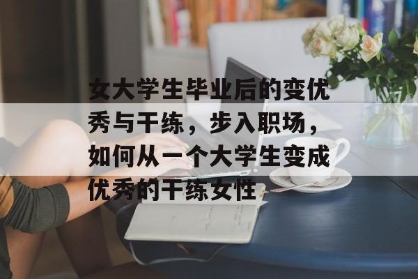 女大学生毕业后的变优秀与干练，步入职场，如何从一个大学生变成优秀的干练女性