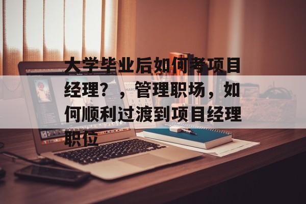大学毕业后如何考项目经理?,管理职场,如何顺利过渡到项目经理职位 大学毕业后如何考项目经理?,管理职场,如何顺利过渡到项目经理职位