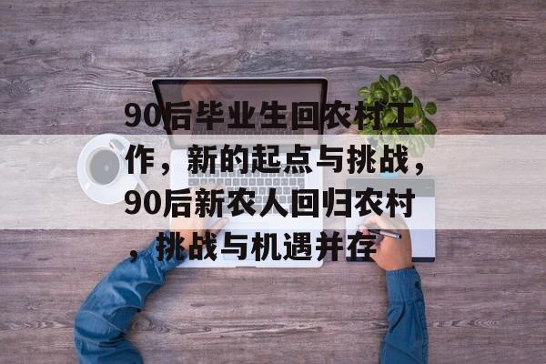 90后毕业生回农村工作，新的起点与挑战，90后新农人回归农村，挑战与机遇并存