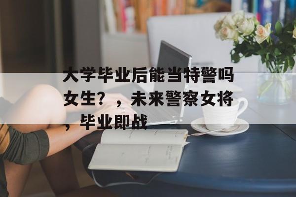 大学毕业后能当特警吗女生？，未来警察女将，毕业即战
