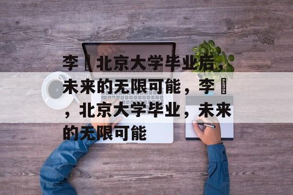 李喆北京大学毕业后,未来的无限可能,李喆,北京大学毕业,未来的无限可能 李喆北京大学毕业后,未来的无限可能,李喆,北京大学毕业,未来的无限可能