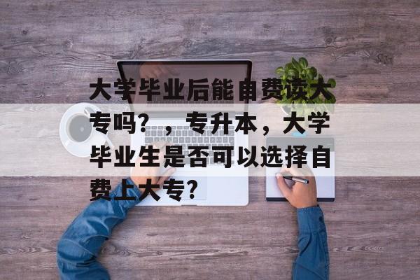 大学毕业后能自费读大专吗?,专升本,大学毕业生是否可以选择自费上大专? 大学毕业后能自费读大专吗?,专升本,大学毕业生是否可以选择自费上大专?