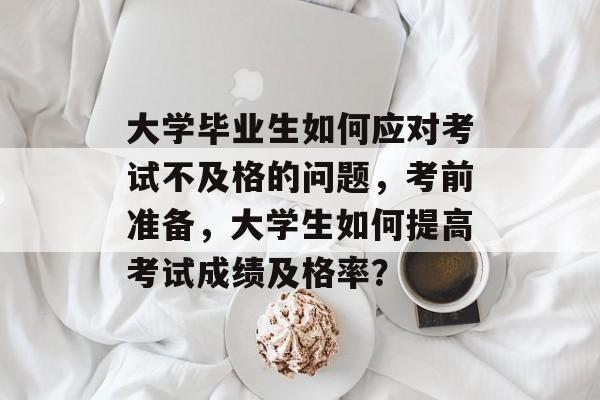 大学毕业生如何应对考试不及格的问题，考前准备，大学生如何提高考试成绩及格率？