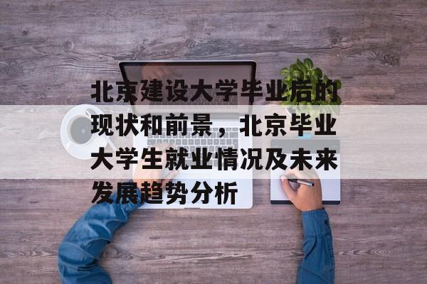 北京建设大学毕业后的现状和前景,北京毕业大学生就业情况及未来发展趋势分析 北京建设大学毕业后的现状和前景,北京毕业大学生就业情况及未来发展趋势分析