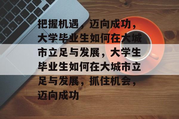 把握机遇，迈向成功，大学毕业生如何在大城市立足与发展，大学生毕业生如何在大城市立足与发展，抓住机会，迈向成功
