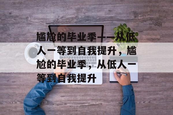 尴尬的毕业季——从低人一等到自我提升,尴尬的毕业季,从低人一等到自我提升 尴尬的毕业季——从低人一等到自我提升,尴尬的毕业季,从低人一等到自我提升