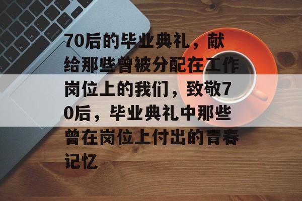 70后的毕业典礼，献给那些曾被分配在工作岗位上的我们，致敬70后，毕业典礼中那些曾在岗位上付出的青春记忆