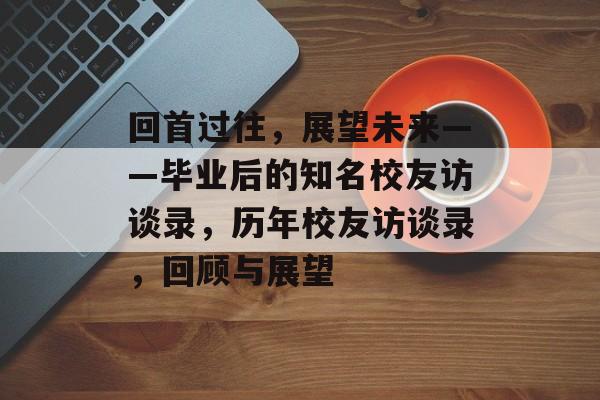 回首过往,展望未来——毕业后的知名校友访谈录,历年校友访谈录,回顾与展望 回首过往,展望未来——毕业后的知名校友访谈录,历年校友访谈录,回顾与展望