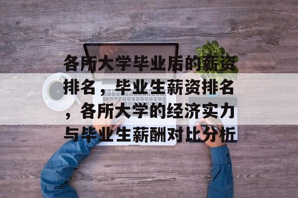 各所大学毕业后的薪资排名，毕业生薪资排名，各所大学的经济实力与毕业生薪酬对比分析