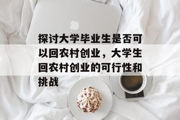 探讨大学毕业生是否可以回农村创业，大学生回农村创业的可行性和挑战