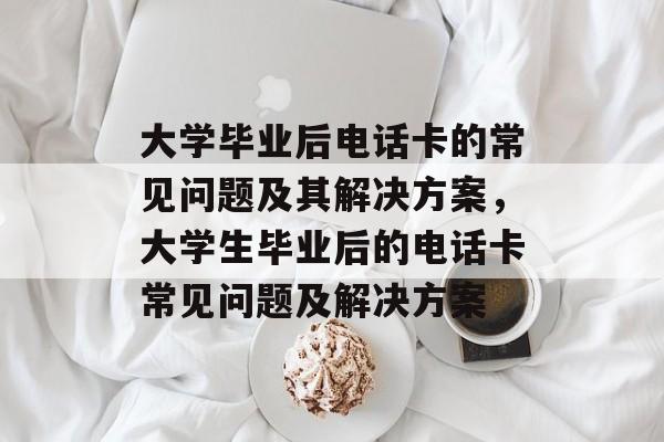 大学毕业后电话卡的常见问题及其解决方案，大学生毕业后的电话卡常见问题及解决方案