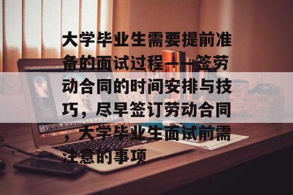 大学毕业生需要提前准备的面试过程——签劳动合同的时间安排与技巧，尽早签订劳动合同，大学毕业生面试前需注意的事项