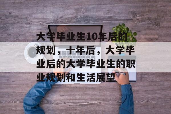 大学毕业生10年后的规划,十年后,大学毕业后的大学毕业生的职业规划和生活展望 大学毕业生10年后的规划,十年后,大学毕业后的大学毕业生的职业规划和生活展望