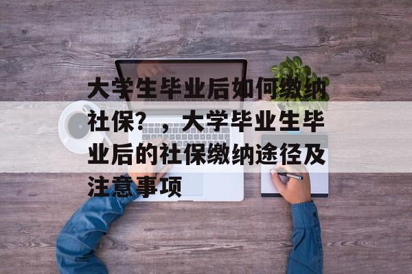 大学生毕业后如何缴纳社保？，大学毕业生毕业后的社保缴纳途径及注意事项