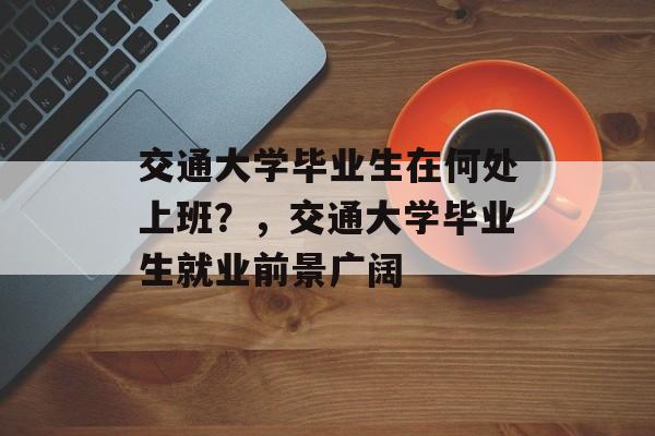 交通大学毕业生在何处上班？，交通大学毕业生就业前景广阔