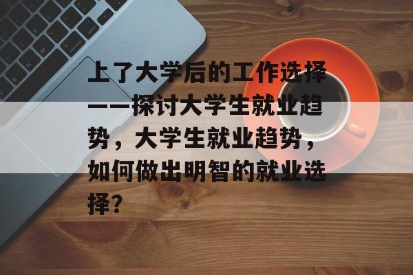上了大学后的工作选择——探讨大学生就业趋势，大学生就业趋势，如何做出明智的就业选择？