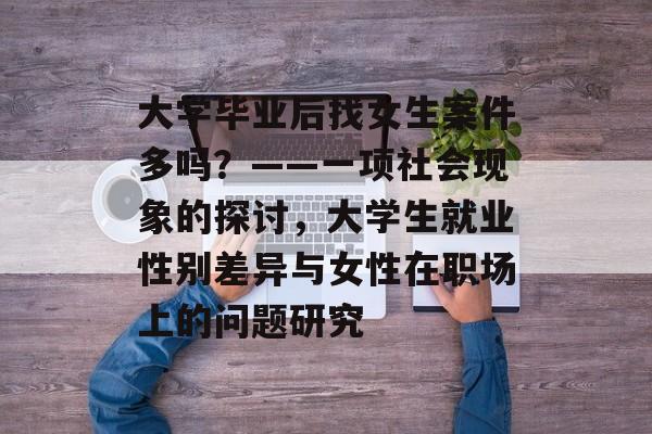 大学毕业后找女生案件多吗？——一项社会现象的探讨，大学生就业性别差异与女性在职场上的问题研究