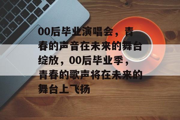 00后毕业演唱会,青春的声音在未来的舞台绽放,00后毕业季,青春的歌声将在未来的舞台上飞扬 00后毕业演唱会,青春的声音在未来的舞台绽放,00后毕业季,青春的歌声将在未来的舞台上飞扬