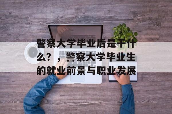 警察大学毕业后是干什么?,警察大学毕业生的就业前景与职业发展 警察大学毕业后是干什么?,警察大学毕业生的就业前景与职业发展