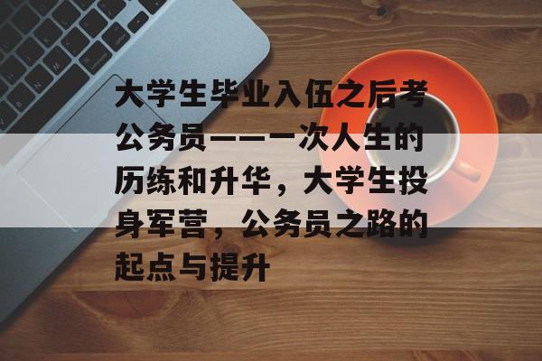 大学生毕业入伍之后考公务员——一次人生的历练和升华,大学生投身军营,公务员之路的起点与提升 大学生毕业入伍之后考公务员——一次人生的历练和升华,大学生投身军营,公务员之路的起点与提升