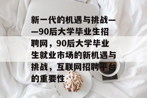 新一代的机遇与挑战——90后大学毕业生招聘网,90后大学毕业生就业市场的新机遇与挑战,互联网招聘平台的重要性 新一代的机遇与挑战——90后大学毕业生招聘网,90后大学毕业生就业市场的新机遇与挑战,互联网招聘平台的重要性