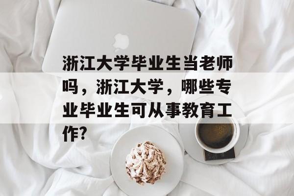浙江大学毕业生当老师吗,浙江大学,哪些专业毕业生可从事教育工作? 浙江大学毕业生当老师吗,浙江大学,哪些专业毕业生可从事教育工作?