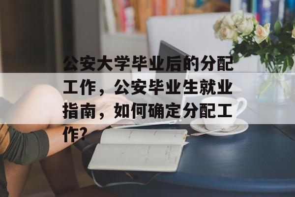 公安大学毕业后的分配工作,公安毕业生就业指南,如何确定分配工作? 公安大学毕业后的分配工作,公安毕业生就业指南,如何确定分配工作?