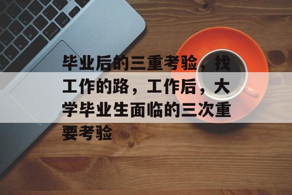毕业后的三重考验，找工作的路，工作后，大学毕业生面临的三次重要考验