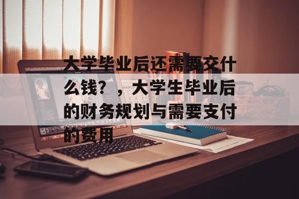 大学毕业后还需要交什么钱？，大学生毕业后的财务规划与需要支付的费用