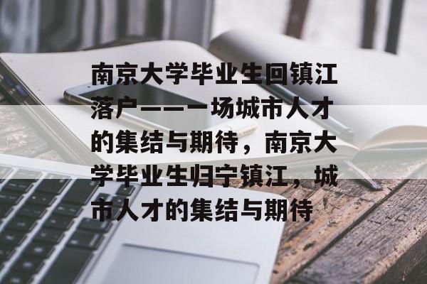 南京大学毕业生回镇江落户——一场城市人才的集结与期待,南京大学毕业生归宁镇江,城市人才的集结与期待 南京大学毕业生回镇江落户——一场城市人才的集结与期待,南京大学毕业生归宁镇江,城市人才的集结与期待