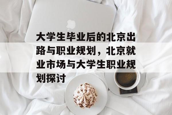 大学生毕业后的北京出路与职业规划,北京就业市场与大学生职业规划探讨 大学生毕业后的北京出路与职业规划,北京就业市场与大学生职业规划探讨