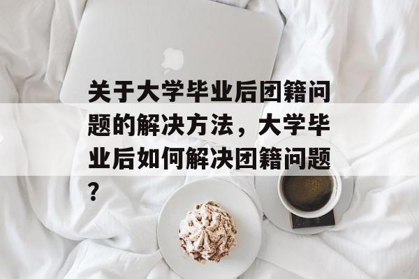 关于大学毕业后团籍问题的解决方法，大学毕业后如何解决团籍问题？