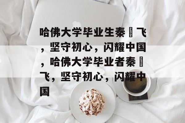 哈佛大学毕业生秦玥飞，坚守初心，闪耀中国，哈佛大学毕业者秦玥飞，坚守初心，闪耀中国